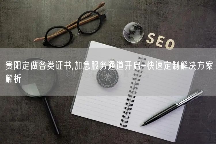 贵阳定做各类证书,加急服务通道开启-快速定制解决方案解析